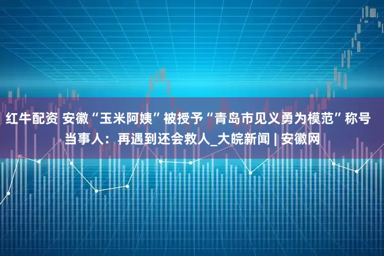 红牛配资 安徽“玉米阿姨”被授予“青岛市见义勇为模范”称号  当事人：再遇到还会救人_大皖新闻 | 安徽网