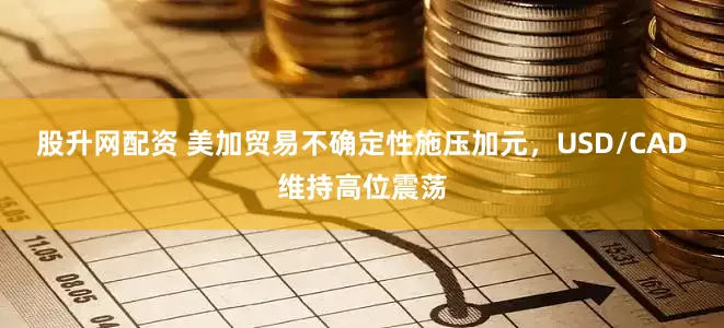 股升网配资 美加贸易不确定性施压加元，USD/CAD维持高位震荡