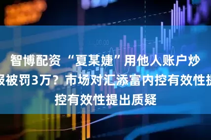 智博配资 “夏某婕”用他人账户炒股未申报被罚3万？市场对汇添富内控有效性提出质疑