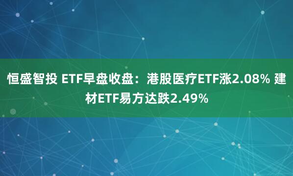 恒盛智投 ETF早盘收盘：港股医疗ETF涨2.08% 建材ETF易方达跌2.49%
