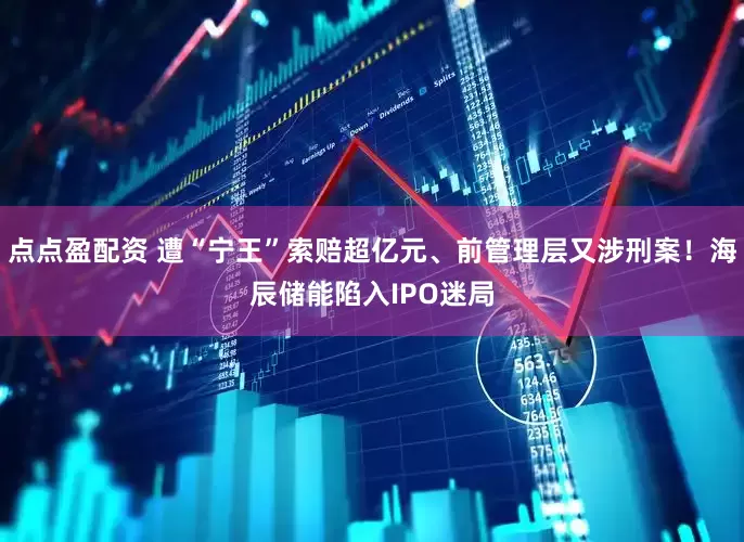 点点盈配资 遭“宁王”索赔超亿元、前管理层又涉刑案！海辰储能陷入IPO迷局