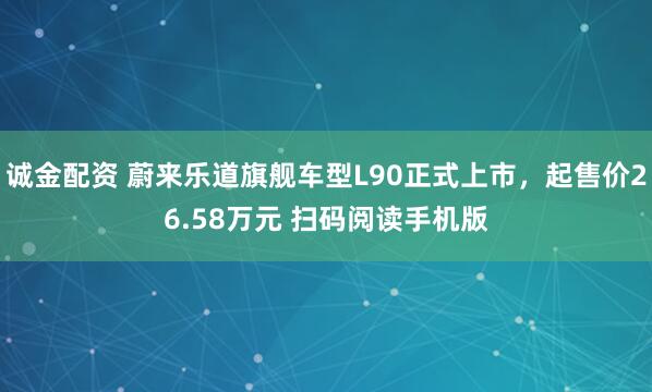 诚金配资 蔚来乐道旗舰车型L90正式上市，起售价26.58万元 扫码阅读手机版