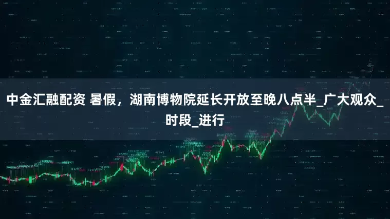 中金汇融配资 暑假，湖南博物院延长开放至晚八点半_广大观众_时段_进行