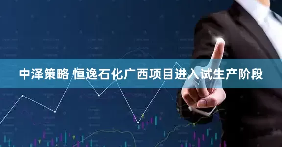 中泽策略 恒逸石化广西项目进入试生产阶段