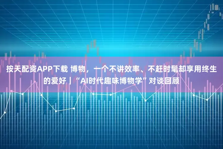 按天配资APP下载 博物，一个不讲效率、不赶时髦却享用终生的爱好｜“AI时代趣味博物学”对谈回顾