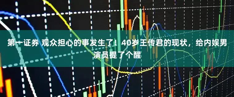第一证券 观众担心的事发生了！40岁王传君的现状，给内娱男演员提了个醒
