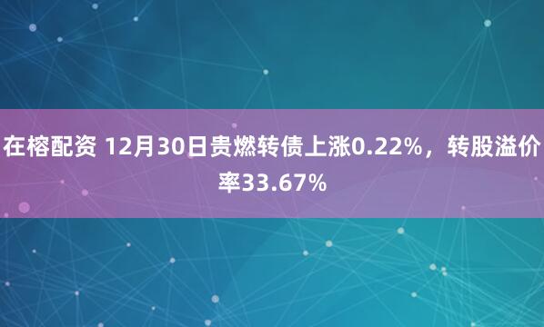 在榕配资 12月30日贵燃转债上涨0.22%，转股溢价率33.67%