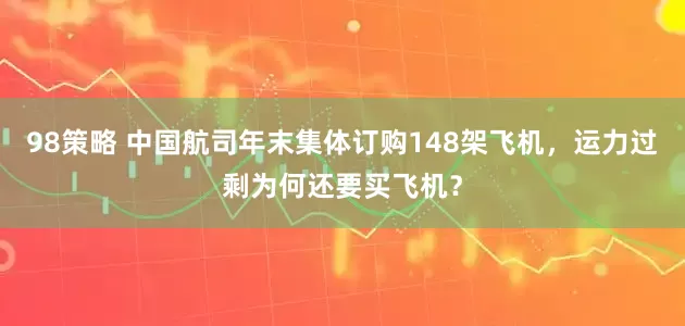 98策略 中国航司年末集体订购148架飞机，运力过剩为何还要买飞机？