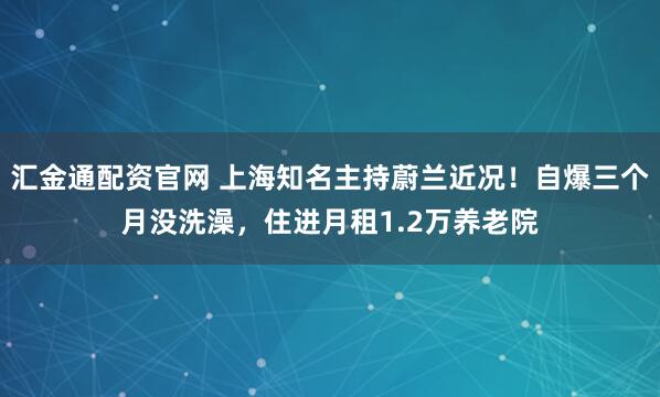 汇金通配资官网 上海知名主持蔚兰近况！自爆三个月没洗澡，住进月租1.2万养老院