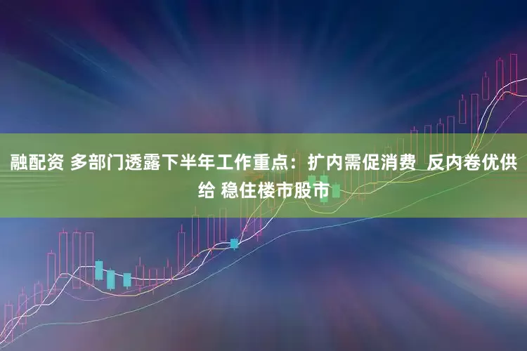 融配资 多部门透露下半年工作重点：扩内需促消费  反内卷优供给 稳住楼市股市