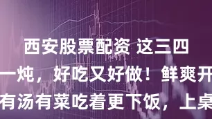 西安股票配资 这三四样一块炖一炖，好吃又好做！鲜爽开胃、有汤有菜吃着更下饭，上桌一次就被吃个精光