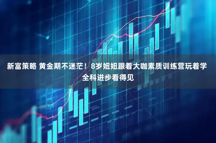 新富策略 黄金期不迷茫！8岁妞妞跟着大咖素质训练营玩着学 全科进步看得见