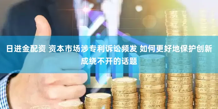 日进金配资 资本市场涉专利诉讼频发 如何更好地保护创新成绕不开的话题