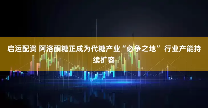 启运配资 阿洛酮糖正成为代糖产业“必争之地” 行业产能持续扩容